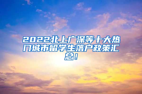 2022北上广深等十大热门城市留学生落户政策汇总！