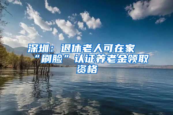 深圳：退休老人可在家“刷脸”认证养老金领取资格