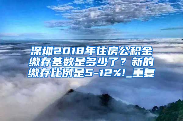 深圳2018年住房公积金缴存基数是多少了？新的缴存比例是5-12%!_重复