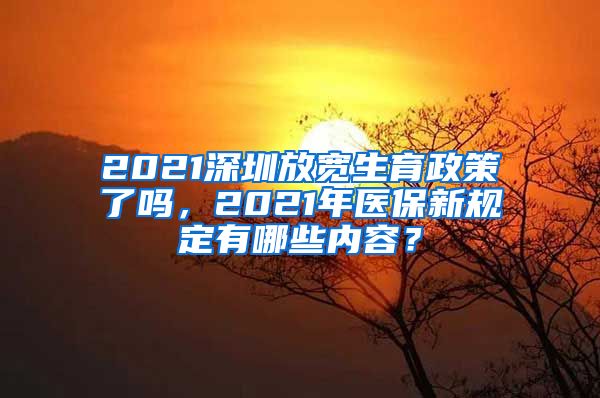 2021深圳放宽生育政策了吗，2021年医保新规定有哪些内容？