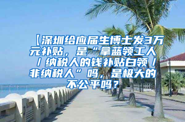 【深圳给应届生博士发3万元补贴，是“拿蓝领工人／纳税人的钱补贴白领／非纳税人”吗，是极大的不公平吗？