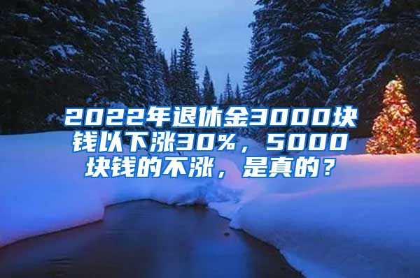 2022年退休金3000块钱以下涨30%，5000块钱的不涨，是真的？