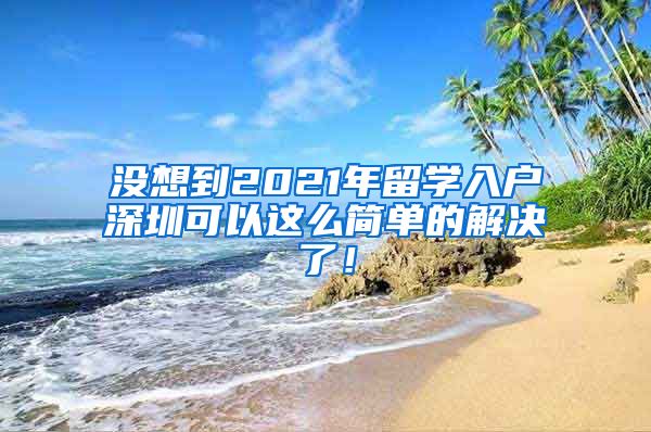 没想到2021年留学入户深圳可以这么简单的解决了！