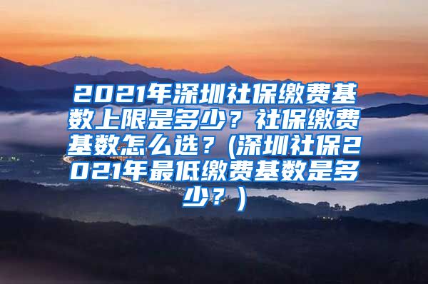 2021年深圳社保缴费基数上限是多少？社保缴费基数怎么选？(深圳社保2021年最低缴费基数是多少？)