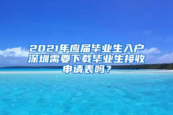 2021年应届毕业生入户深圳需要下载毕业生接收申请表吗？