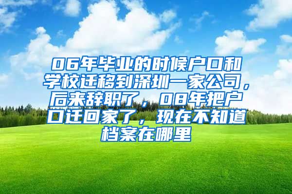 06年毕业的时候户口和学校迁移到深圳一家公司，后来辞职了，08年把户口迁回家了，现在不知道档案在哪里