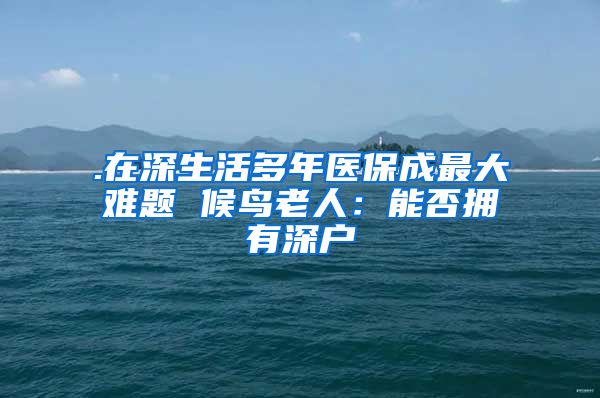 .在深生活多年医保成最大难题 候鸟老人：能否拥有深户