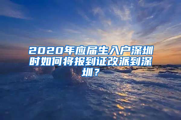 2020年应届生入户深圳时如何将报到证改派到深圳？