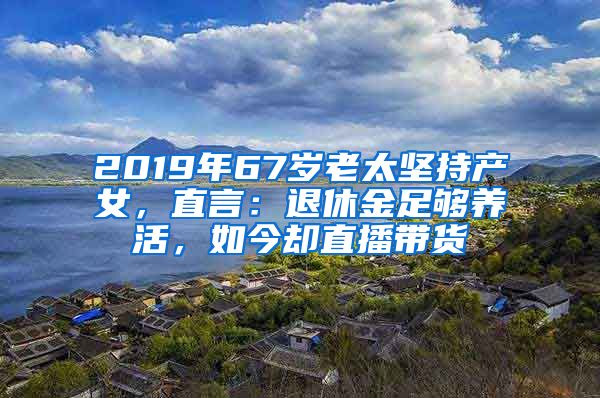 2019年67岁老太坚持产女，直言：退休金足够养活，如今却直播带货