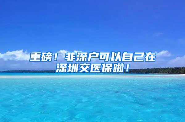 重磅！非深户可以自己在深圳交医保啦！