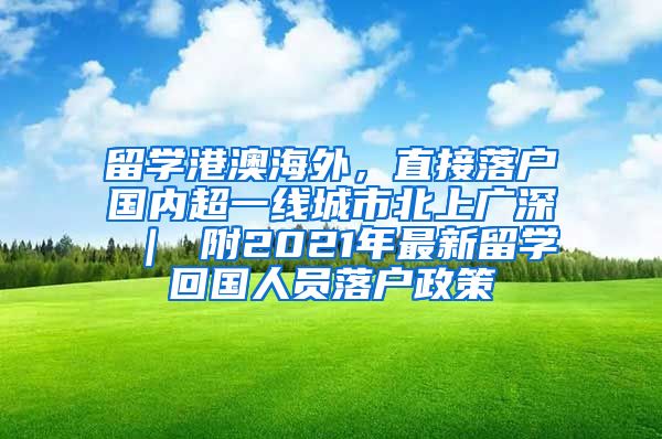 留学港澳海外，直接落户国内超一线城市北上广深 ｜ 附2021年最新留学回国人员落户政策