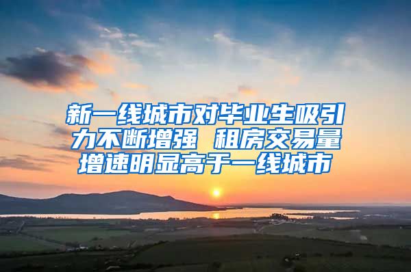 新一线城市对毕业生吸引力不断增强 租房交易量增速明显高于一线城市