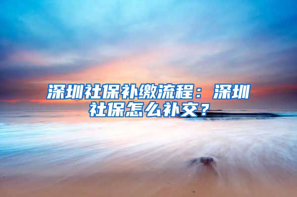 深圳社保补缴流程：深圳社保怎么补交？