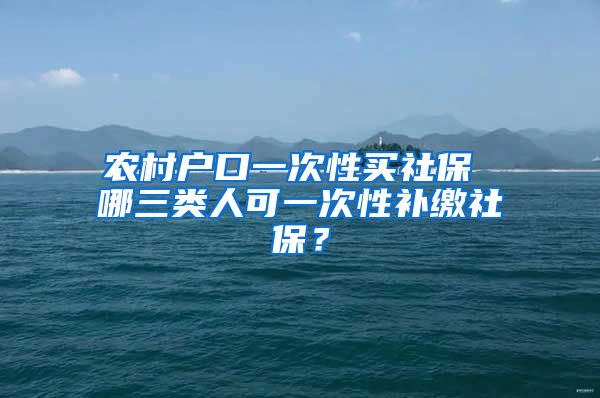 农村户口一次性买社保 哪三类人可一次性补缴社保？