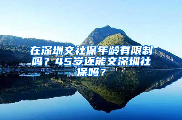 在深圳交社保年龄有限制吗？45岁还能交深圳社保吗？