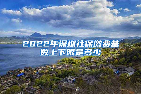 2022年深圳社保缴费基数上下限是多少