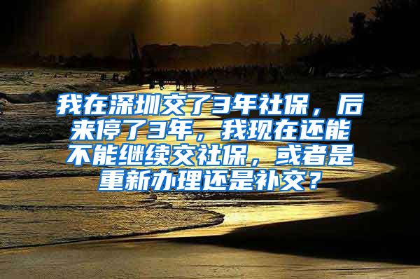 我在深圳交了3年社保，后来停了3年，我现在还能不能继续交社保，或者是重新办理还是补交？