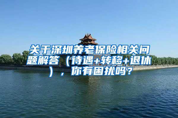 关于深圳养老保险相关问题解答（待遇+转移+退休），你有困扰吗？