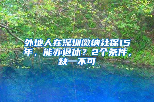 外地人在深圳缴纳社保15年，能办退休？2个条件，缺一不可