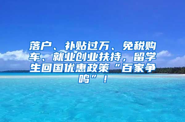 落户、补贴过万、免税购车、就业创业扶持，留学生回国优惠政策“百家争鸣”！