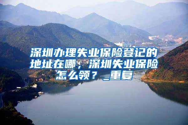 深圳办理失业保险登记的地址在哪，深圳失业保险怎么领？_重复