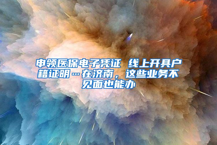 申领医保电子凭证 线上开具户籍证明…在济南，这些业务不见面也能办