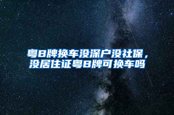 粤B牌换车没深户没社保，没居住证粤B牌可换车吗