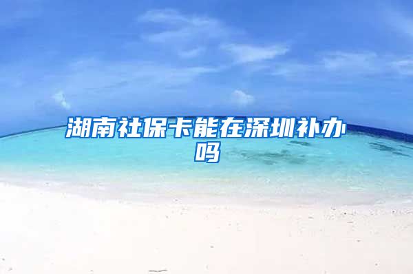 湖南社保卡能在深圳补办吗