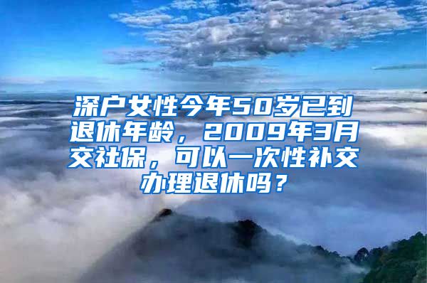 深户女性今年50岁已到退休年龄，2009年3月交社保，可以一次性补交办理退休吗？