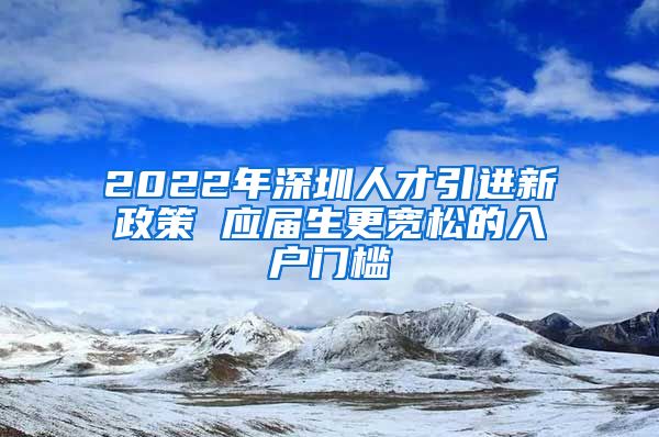 2022年深圳人才引进新政策 应届生更宽松的入户门槛