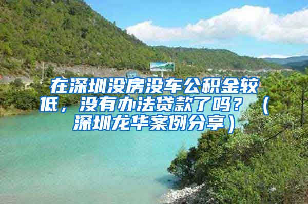 在深圳没房没车公积金较低，没有办法贷款了吗？（深圳龙华案例分享）