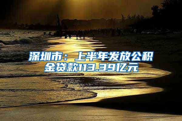 深圳市：上半年发放公积金贷款113.39亿元