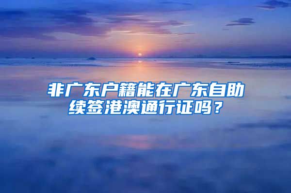 非广东户籍能在广东自助续签港澳通行证吗？