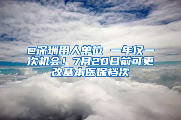 @深圳用人单位 一年仅一次机会！7月20日前可更改基本医保档次