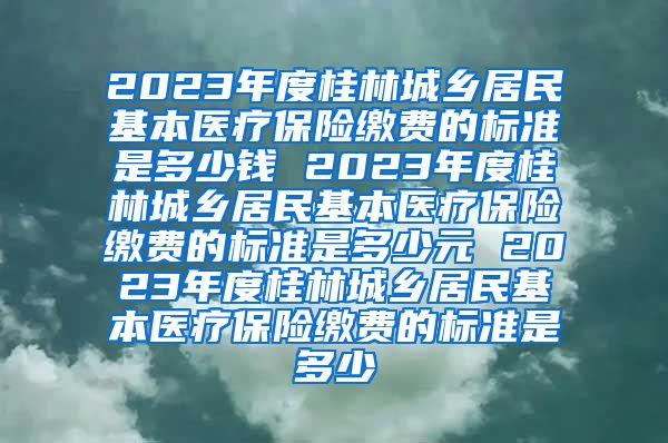 2023年度桂林城乡居民基本医疗保险缴费的标准是多少钱 2023年度桂林城乡居民基本医疗保险缴费的标准是多少元 2023年度桂林城乡居民基本医疗保险缴费的标准是多少