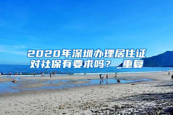 2020年深圳办理居住证对社保有要求吗？_重复