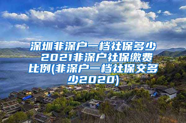 深圳非深户一档社保多少 2021非深户社保缴费比例(非深户一档社保交多少2020)