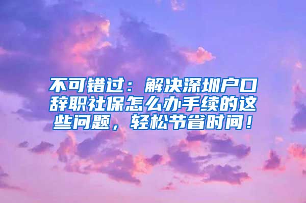 不可错过：解决深圳户口辞职社保怎么办手续的这些问题，轻松节省时间！