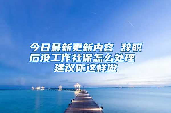 今日最新更新内容 辞职后没工作社保怎么处理 建议你这样做