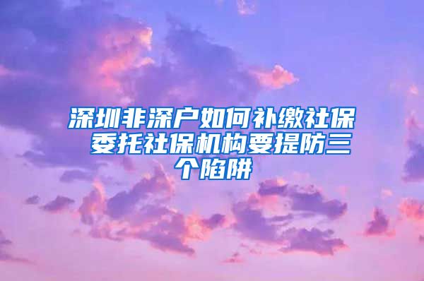 深圳非深户如何补缴社保 委托社保机构要提防三个陷阱