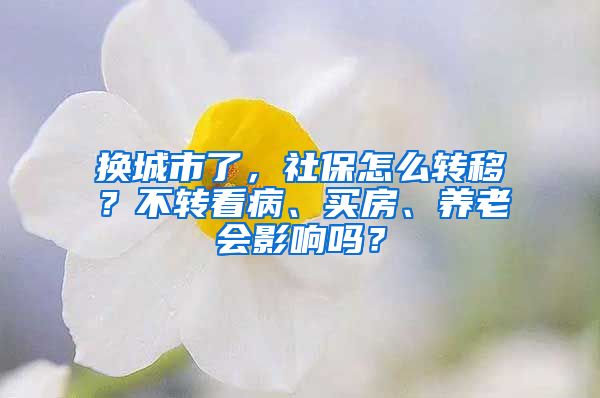 换城市了，社保怎么转移？不转看病、买房、养老会影响吗？