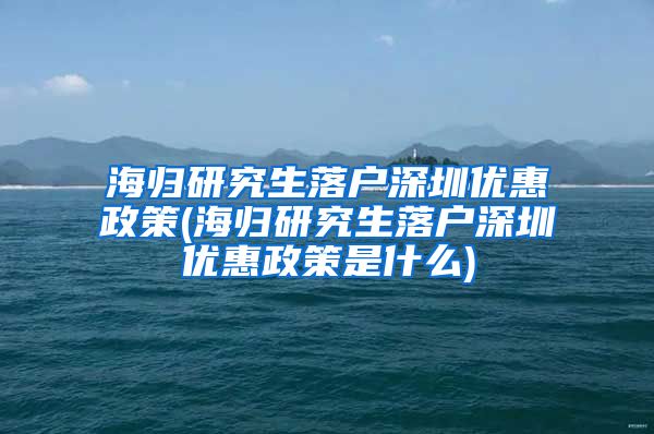 海归研究生落户深圳优惠政策(海归研究生落户深圳优惠政策是什么)