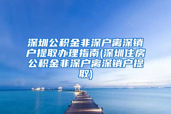 深圳公积金非深户离深销户提取办理指南(深圳住房公积金非深户离深销户提取)