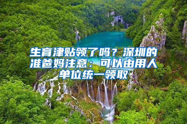 生育津贴领了吗？深圳的准爸妈注意：可以由用人单位统一领取