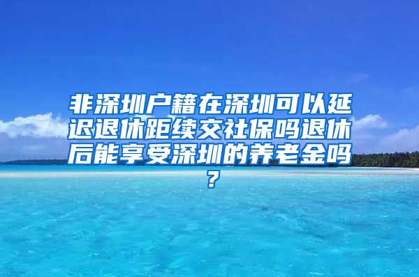 非深圳户籍在深圳可以延迟退休距续交社保吗退休后能享受深圳的养老金吗？
