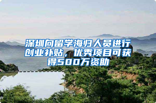 深圳向留学海归人员进行创业补贴，优秀项目可获得500万资助