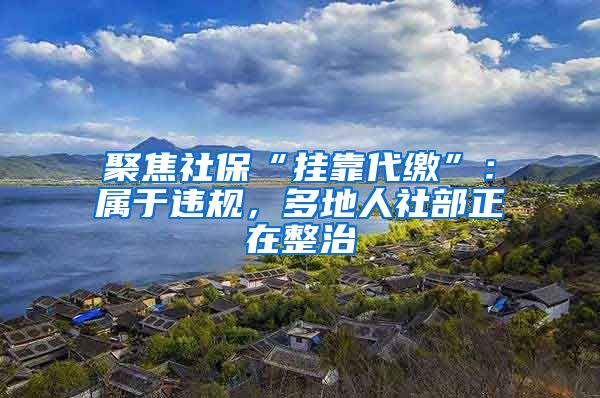 聚焦社保“挂靠代缴”：属于违规，多地人社部正在整治