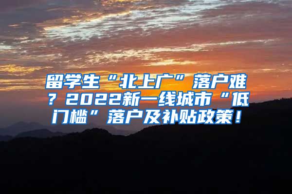 留学生“北上广”落户难？2022新一线城市“低门槛”落户及补贴政策！