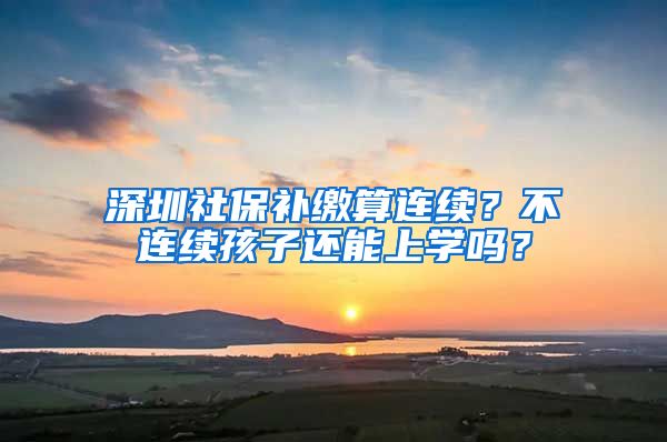 深圳社保补缴算连续？不连续孩子还能上学吗？