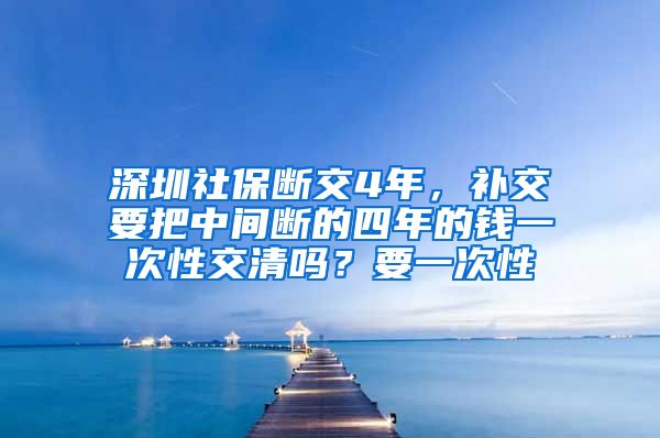 深圳社保断交4年，补交要把中间断的四年的钱一次性交清吗？要一次性